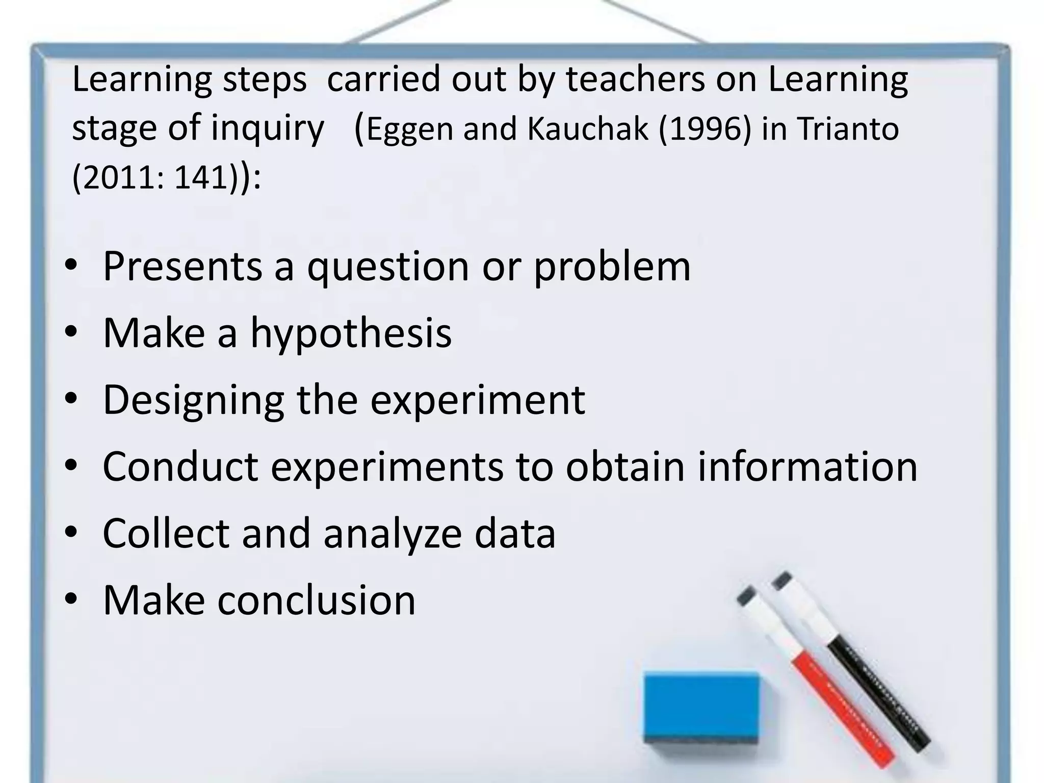Learning steps carried out by teachers on Learning
stage of inquiry (Eggen and Kauchak (1996) in Trianto
(2011: 141)):

•   Presents a question or problem
•   Make a hypothesis
•   Designing the experiment
•   Conduct experiments to obtain information
•   Collect and analyze data
•   Make conclusion
 