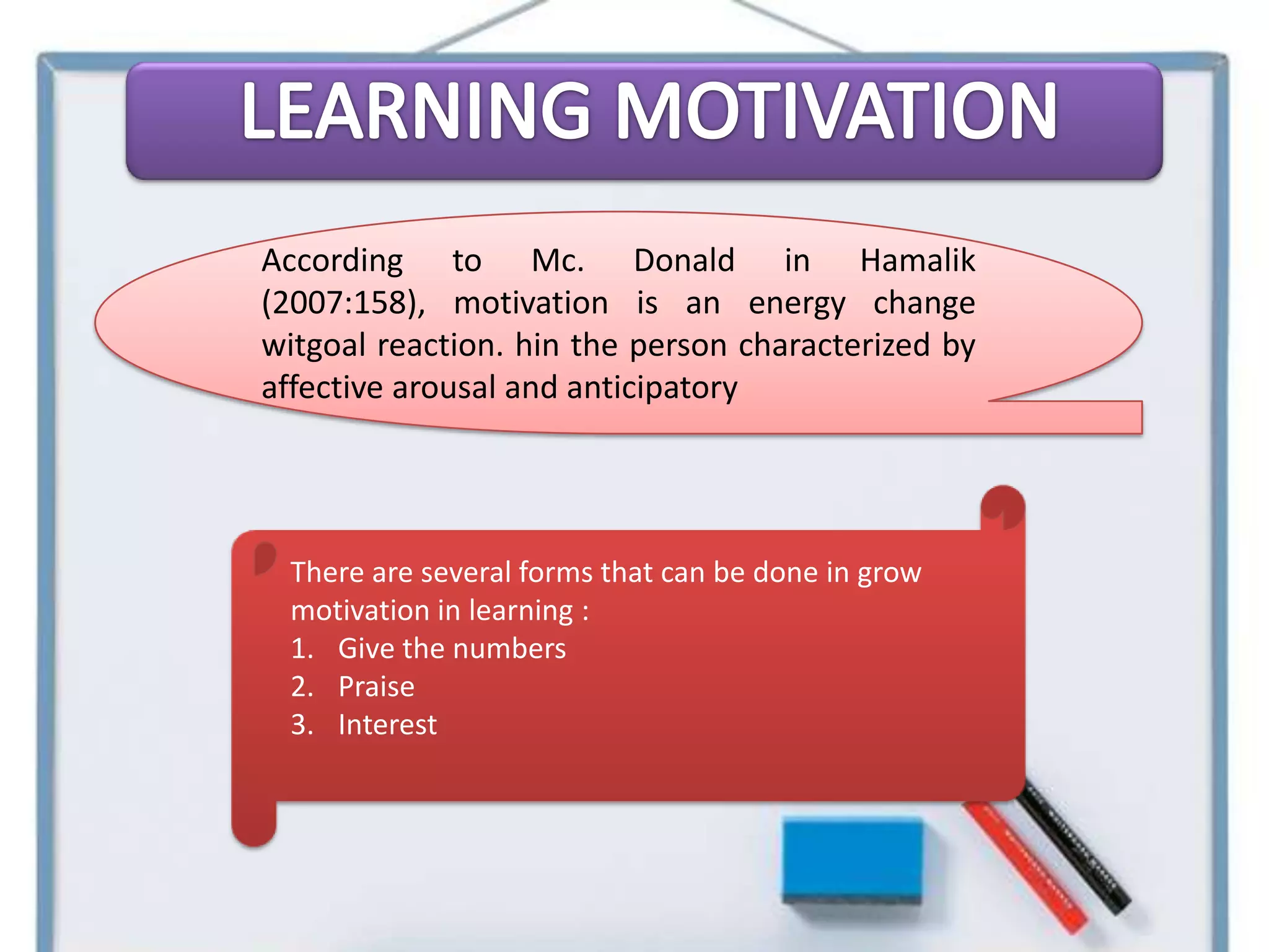 According to Mc. Donald in Hamalik
(2007:158), motivation is an energy change
witgoal reaction. hin the person characterized by
affective arousal and anticipatory




 There are several forms that can be done in grow
 motivation in learning :
 1. Give the numbers
 2. Praise
 3. Interest
 