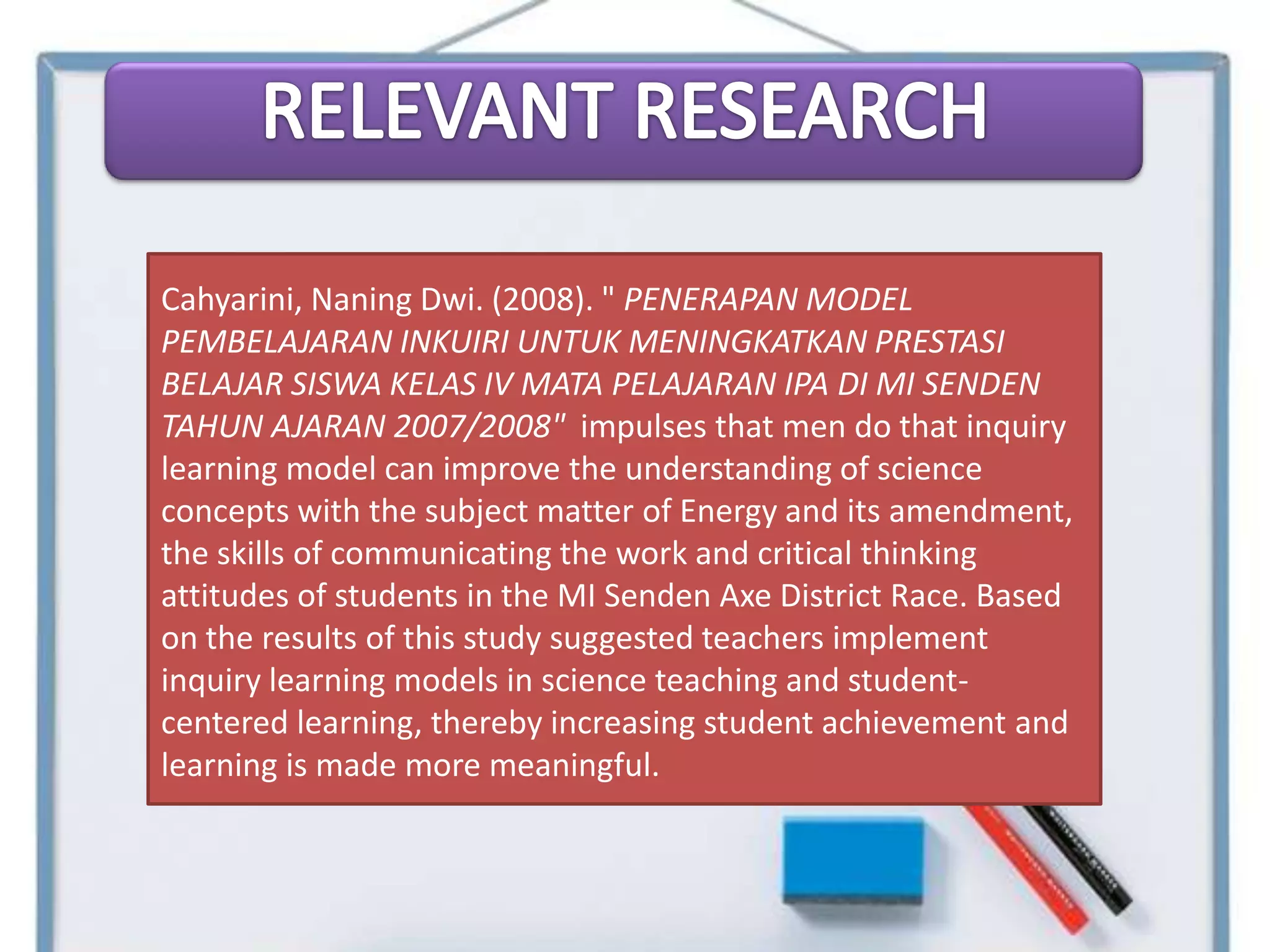 Cahyarini, Naning Dwi. (2008). " PENERAPAN MODEL
PEMBELAJARAN INKUIRI UNTUK MENINGKATKAN PRESTASI
BELAJAR SISWA KELAS IV MATA PELAJARAN IPA DI MI SENDEN
TAHUN AJARAN 2007/2008" impulses that men do that inquiry
learning model can improve the understanding of science
concepts with the subject matter of Energy and its amendment,
the skills of communicating the work and critical thinking
attitudes of students in the MI Senden Axe District Race. Based
on the results of this study suggested teachers implement
inquiry learning models in science teaching and student-
centered learning, thereby increasing student achievement and
learning is made ​more meaningful.
 