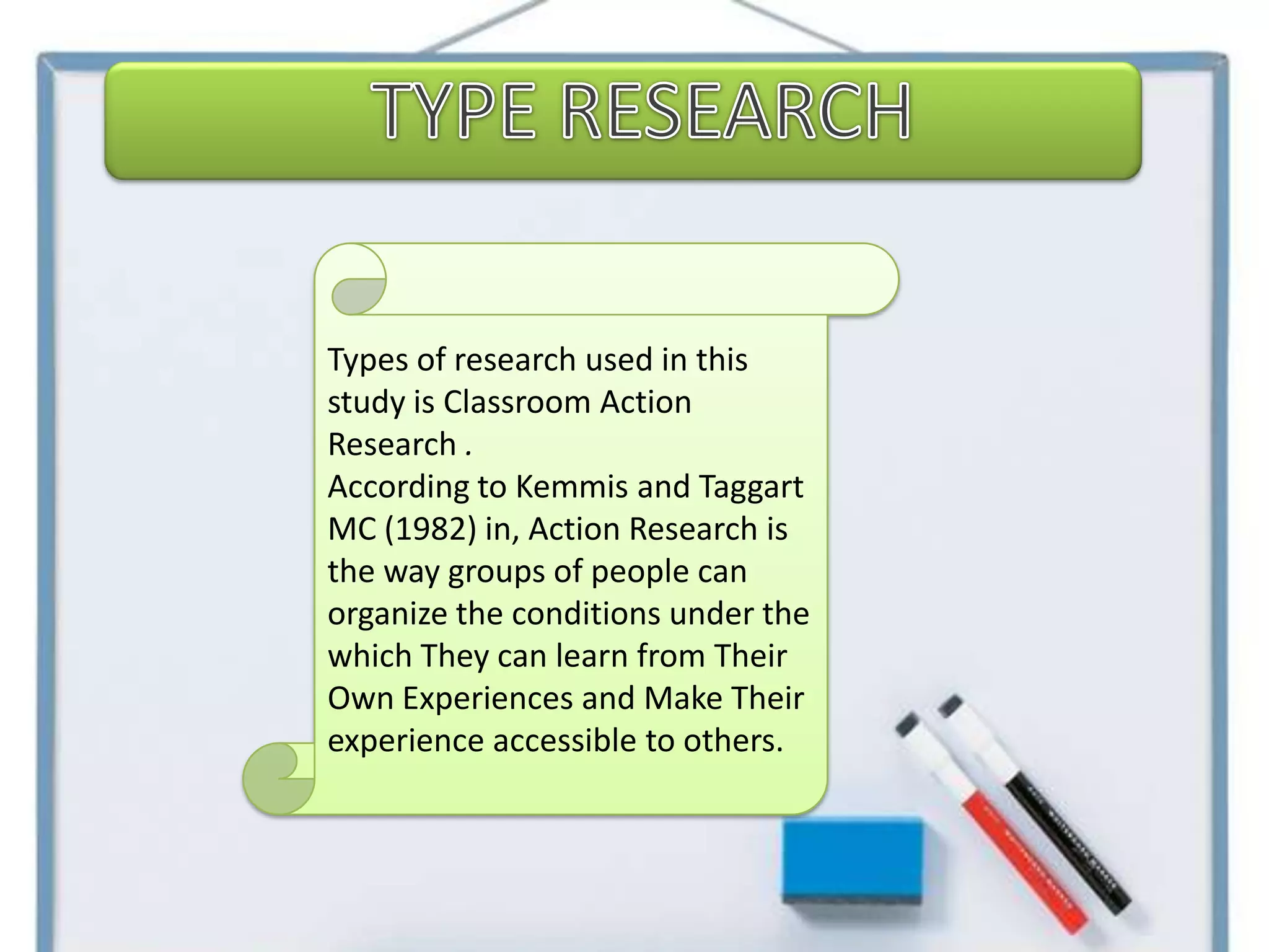 Types of research used in this
study is Classroom Action
Research .
According to Kemmis and Taggart
MC (1982) in, Action Research is
the way groups of people can
organize the conditions under the
which They can learn from Their
Own Experiences and Make Their
experience accessible to others.
 