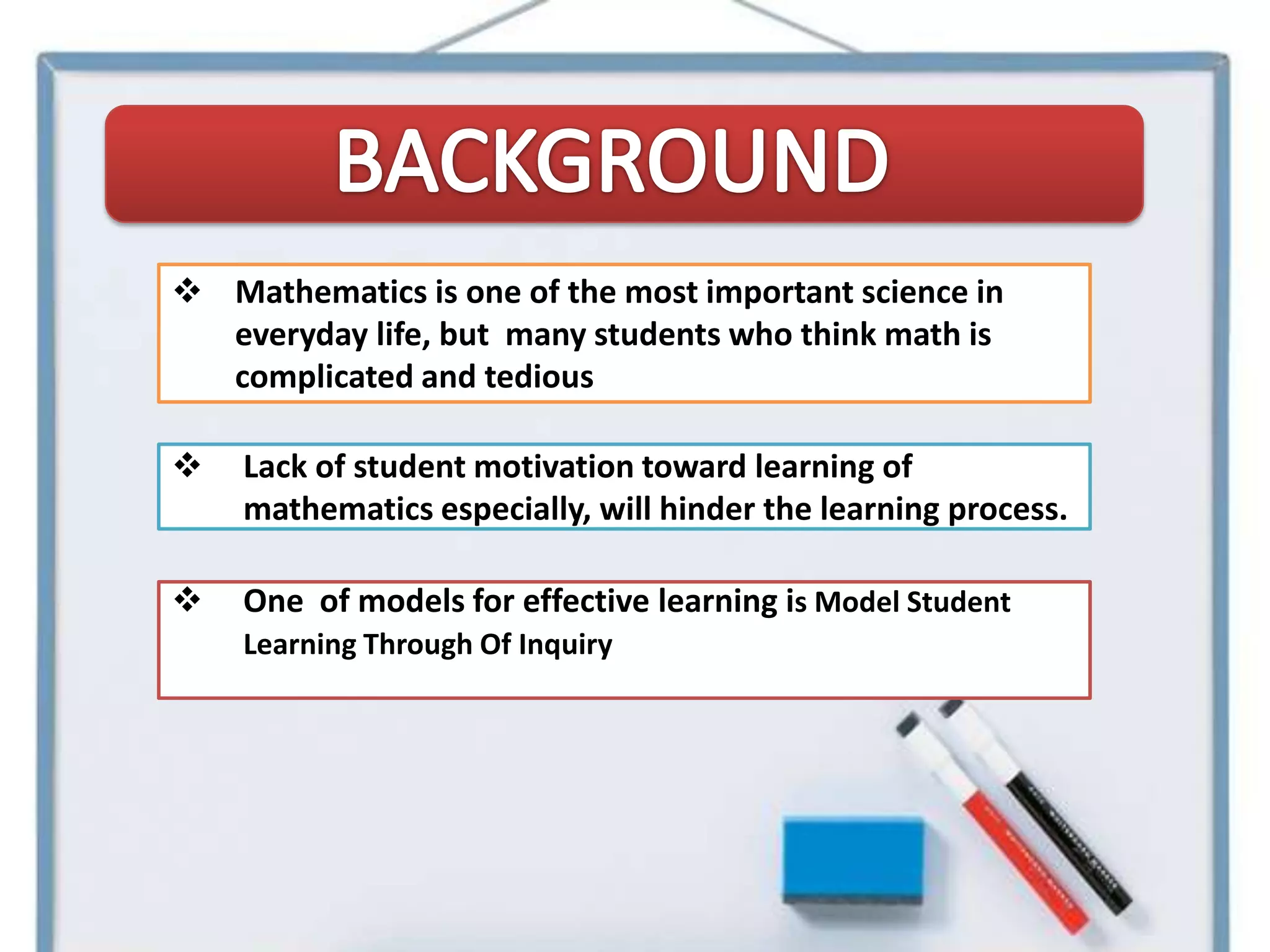  Mathematics is one of the most important science in
  everyday life, but many students who think math is
  complicated and tedious

   Lack of student motivation toward learning of
    mathematics especially, will hinder the learning process.

   One of models for effective learning is Model Student
    Learning Through Of Inquiry
 
