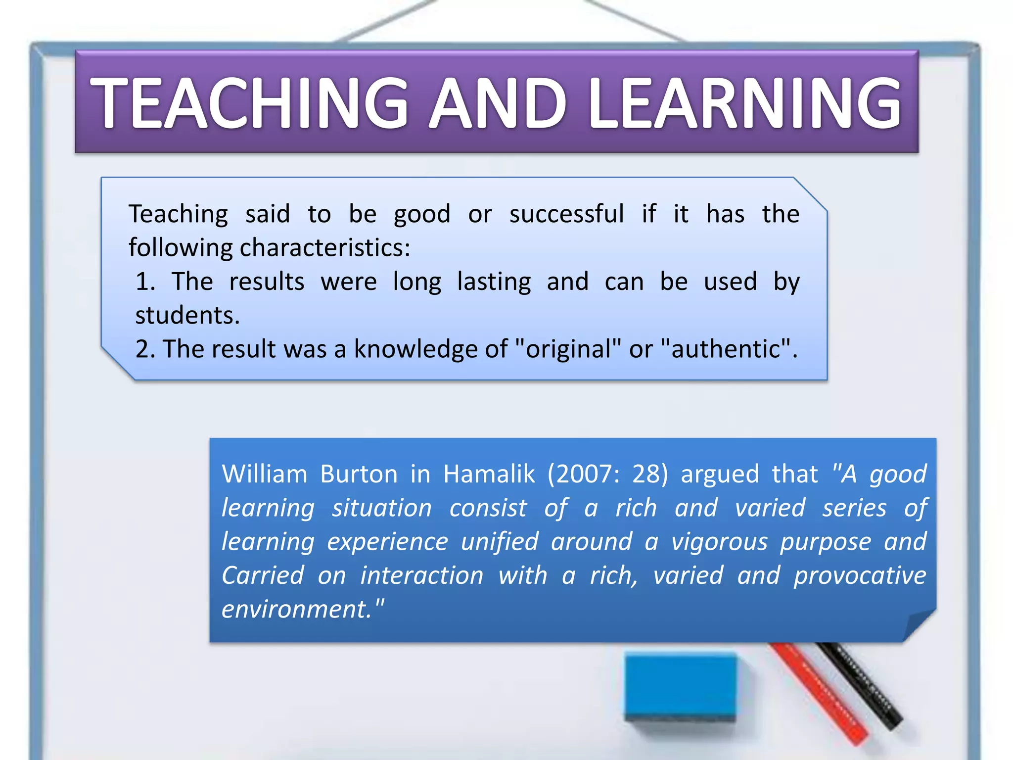 Teaching said to be good or successful if it has the
following characteristics:
 1. The results were long lasting and can be used by
 students.
 2. The result was a knowledge of "original" or "authentic".



        William Burton in Hamalik (2007: 28) argued that "A good
        learning situation consist of a rich and varied series of
        learning experience unified around a vigorous purpose and
        Carried on interaction with a rich, varied and provocative
        environment."
 