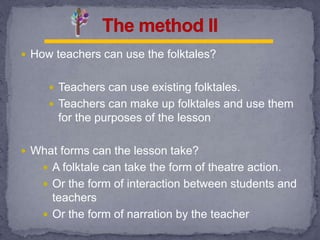  How teachers can use the folktales?
 Teachers can use existing folktales.
 Teachers can make up folktales and use them
for the purposes of the lesson
 What forms can the lesson take?
 A folktale can take the form of theatre action.
 Or the form of interaction between students and
teachers
 Or the form of narration by the teacher
 