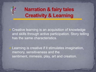 Creative learning is an acquisition of knowledge
and skills through active participation. Story telling
has the same characteristics.
 Learning is creative if it stimulates imagination,
memory, sensitiveness and the
sentiment, mimesis, play, art and creation.
 