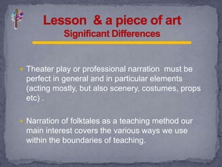 Theater play or professional narration must be
perfect in general and in particular elements
(acting mostly, but also scenery, costumes, props
etc) .
 Narration of folktales as a teaching method our
main interest covers the various ways we use
within the boundaries of teaching.
 
