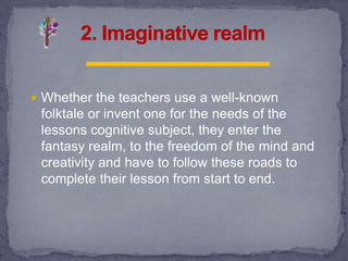  Whether the teachers use a well-known
folktale or invent one for the needs of the
lessons cognitive subject, they enter the
fantasy realm, to the freedom of the mind and
creativity and have to follow these roads to
complete their lesson from start to end.
 