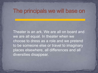 Theater is an ark. We are all on board and
we are all equal. In theater when we
choose to dress as a role and we pretend
to be someone else or travel to imaginary
places elsewhere, all differences and all
diversities disappear.
 