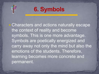  Characters and actions naturally escape
the context of reality and become
symbols. This is one more advantage.
Symbols are poetically energized and
carry away not only the mind but also the
emotions of the students. Therefore,
learning becomes more concrete and
permanent.
 
