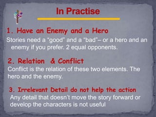 1. Have an Enemy and a Hero
Stories need a “good” and a “bad”– or a hero and an
enemy if you prefer. 2 equal opponents.
2. Relation & Conflict
Conflict is the relation of these two elements. The
hero and the enemy.
Any detail that doesn’t move the story forward or
develop the characters is not useful
3. Irrelevant Detail do not help the action
 