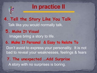 4. Tell the Story Like You Talk
Talk like you would normally talk.
5. Make It Visual
6.
Images bring a story to life.
Don’t avoid to express your personality. It is not
bad to reveal your weaknesses, feelings & fears
7. The unexpected …Add Surprise
A story with no surprises is boring.
 