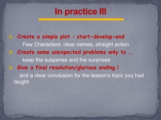 8. Create a simple plot : start-develop-end
Few Characters, clear names, straight action
8. Create some unexpected problems only to …
keep the suspense and the surprises
8. Give a final resolution/glorious ending !
and a clear conclusion for the lesson’s topic you had
taught
 