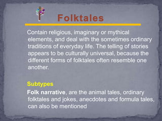 Contain religious, imaginary or mythical
elements, and deal with the sometimes ordinary
traditions of everyday life. The telling of stories
appears to be culturally universal, because the
different forms of folktales often resemble one
another.
Subtypes
Folk narrative, are the animal tales, ordinary
folktales and jokes, anecdotes and formula tales,
can also be mentioned
 