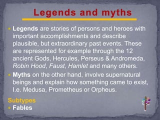  Legends are stories of persons and heroes with
important accomplishments and describe
plausible, but extraordinary past events. These
are represented for example through the 12
ancient Gods, Hercules, Perseus & Andromeda,
Robin Hood, Faust, Hamlet and many others.
 Myths on the other hand, involve supernatural
beings and explain how something came to exist,
I.e. Medusa, Prometheus or Orpheus.
Subtypes
 Fables
 