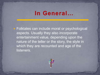  Folktales can include moral or psychological
aspects. Usually they also incorporate
entertainment value, depending upon the
nature of the teller or the story, the style in
which they are recounted and age of the
listeners.
 