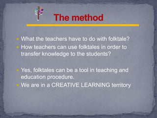  What the teachers have to do with folktale?
 How teachers can use folktales in order to
transfer knowledge to the students?
 Yes, folktales can be a tool in teaching and
education procedure.
 We are in a CREATIVE LEARNING territory
 