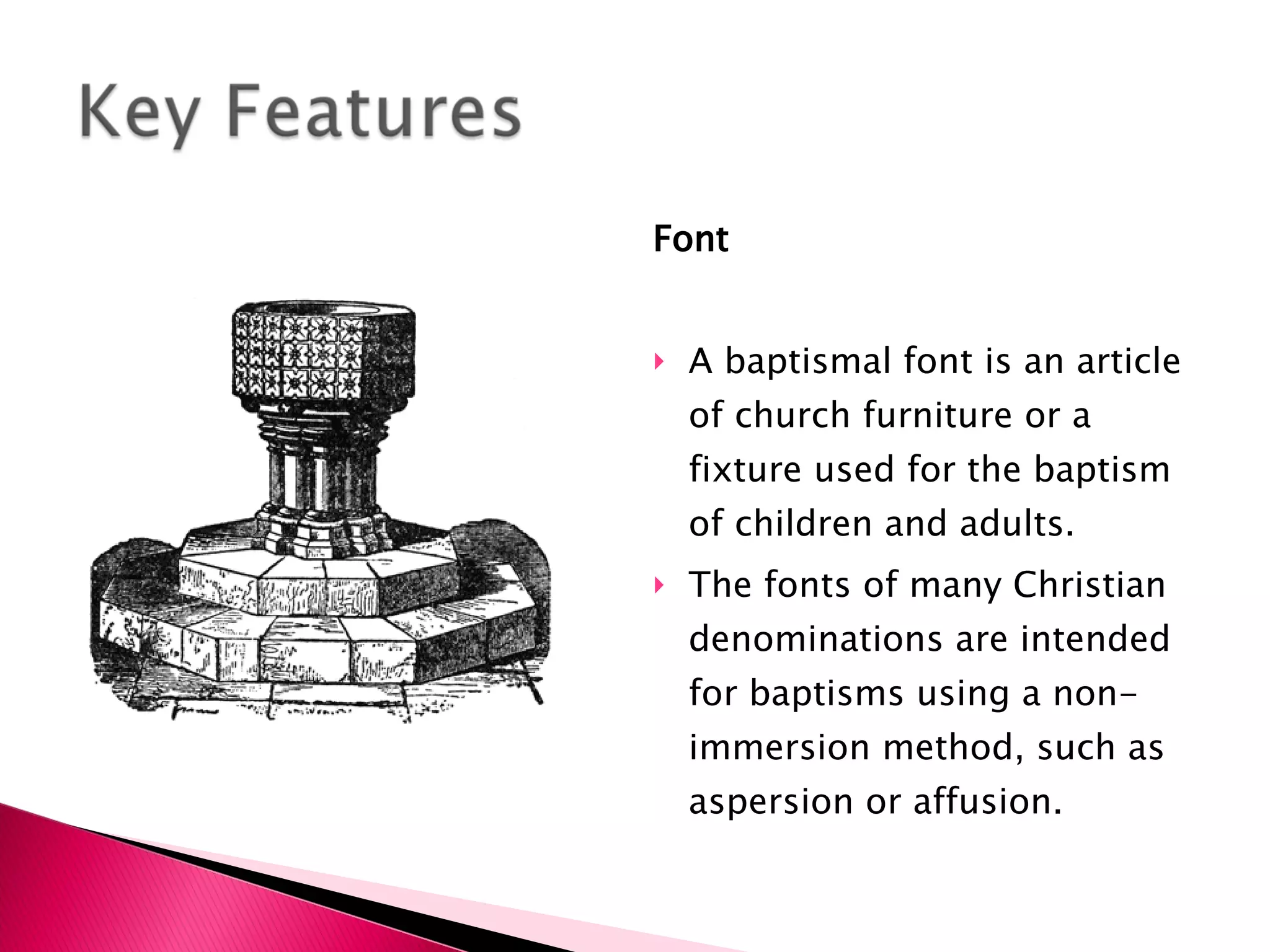 Font   A baptismal font is an article of church furniture or a fixture used for the baptism of children and adults. The fonts of many Christian denominations are intended for baptisms using a non-immersion method, such as aspersion or affusion. 