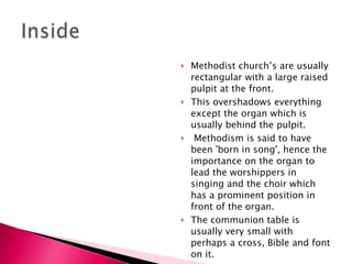 Methodist church’s are usually rectangular with a large raised pulpit at the front.   This overshadows everything except the organ which is usually behind the pulpit.  Methodism is said to have been 'born in song', hence the importance on the organ to lead the worshippers in singing and the choir which has a prominent position in front of the organ.     The communion table is usually very small with perhaps a cross, Bible and font on it. 