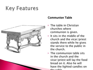 Communion Table The table in Christian churches where communion is given. It sits in the middle of the church and the vicar/priest stands there while he gives the service to the public in the church. The communion table sits in the church and the vicar/priest will lay the food bread on it. Also he will have the lighted candles on the table. 