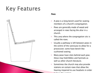Pews A pew is a long bench used for seating members of a church's congregation. Pews are generally made of wood and arranged in rows facing the altar in a church. This area where the congregation sits is called the nave.  Usually a pathway is left between pews in the centre of the sanctuary to allow for a procession; some have bench like cushioned seating.  Many pews have slots behind each pew; these may hold Bibles and hymnals as well as other church literature.  Sometimes the church may also provide stations on certain rows that allow the hearing impaired to use headsets in order to hear the sermon.  In many churches pews are permanently attached to the floor. 