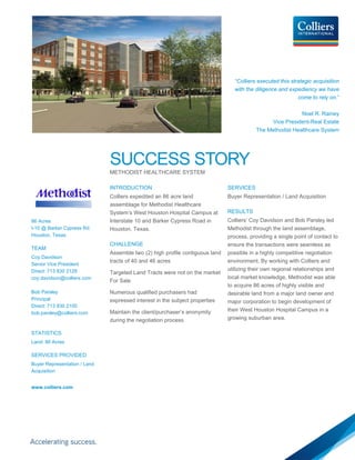 “Colliers executed this strategic acquisition
                                                                                 with the diligence and expediency we have
                                                                                                            come to rely on.”

                                                                                                           Noel R. Rainey
                                                                                               Vice President-Real Estate
                                                                                          The Methodist Healthcare System




                              SUCCESS STORY
                              METHODIST HEALTHCARE SYSTEM

                              INTRODUCTION                                    SERVICES
                              Colliers expedited an 86 acre land              Buyer Representation / Land Acquisition
                              assemblage for Methodist Healthcare
                              System’s West Houston Hospital Campus at        RESULTS
86 Acres                      Interstate 10 and Barker Cypress Road in        Colliers’ Coy Davidson and Bob Parsley led
I-10 @ Barker Cypress Rd.     Houston, Texas.                                 Methodist through the land assemblage,
Houston, Texas                                                                process, providing a single point of contact to
                              CHALLENGE                                       ensure the transactions were seamless as
TEAM
                              Assemble two (2) high profile contiguous land   possible in a highly competitive negotiation
Coy Davidson
                              tracts of 40 and 46 acres                       environment. By working with Colliers and
Senior Vice President
Direct: 713 830 2128                                                          utilizing their own regional relationships and
                              Targeted Land Tracts were not on the market
coy.davidson@colliers.com                                                     local market knowledge, Methodist was able
                              For Sale
                                                                              to acquire 86 acres of highly visible and
Bob Parsley                   Numerous qualified purchasers had               desirable land from a major land owner and
Principal                     expressed interest in the subject properties    major corporation to begin development of
Direct: 713 830 2100
                              Maintain the client/purchaser’s anonymity       their West Houston Hospital Campus in a
bob.parsley@colliers.com
                              during the negotiation process                  growing suburban area.

STATISTICS
Land: 86 Acres

SERVICES PROVIDED
Buyer Representation / Land
Acquisition


www.colliers.com
 