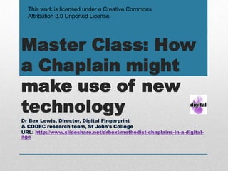 This work is licensed under a Creative Commons
  Attribution 3.0 Unported License.




Master Class: How
a Chaplain might
make use of new
technology
Dr Bex Lewis, Director, Digital Fingerprint
& CODEC research team, St John's College
URL: http://www.slideshare.net/drbexl/methodist-chaplains-in-a-digital-
age
 