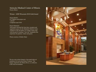 Methodist Medical Center of Illinois Peoria, Illinois Winner:  ASID Wisconsin 2010 Gold Award Project Details: $7.2 Million total project cost 7,500 SF Completed April 2010 Project Statement: This project relocated the front door, reception and registration spaces for the Methodist Medical Center of Illinois in the first phase of a campus master plan with the goal of creating a “four star” hospitality-like experience for patients, visitors and guests. Photos courtesy of Kahler Slater The two story atrium features a four panel glass art installation by local artist Hiram Toraason.  The design, inspired by the Illinois River, is a reflection of the local environment.   