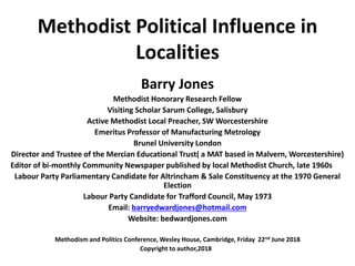 Methodist Political Influence in
Localities
Barry Jones
Methodist Honorary Research Fellow
Visiting Scholar Sarum College, Salisbury
Active Methodist Local Preacher, SW Worcestershire
Emeritus Professor of Manufacturing Metrology
Brunel University London
Director and Trustee of the Mercian Educational Trust( a MAT based in Malvern, Worcestershire)
Editor of bi-monthly Community Newspaper published by local Methodist Church, late 1960s
Labour Party Parliamentary Candidate for Altrincham & Sale Constituency at the 1970 General
Election
Labour Party Candidate for Trafford Council, May 1973
Email: barryedwardjones@hotmail.com
Website: bedwardjones.com
Methodism and Politics Conference, Wesley House, Cambridge, Friday 22nd June 2018
Copyright to author,2018
 