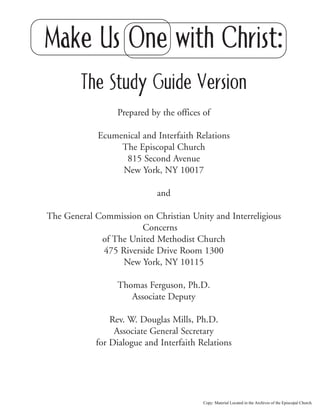 Make Us One with Christ:
The Study Guide Version
Prepared by the offices of
Ecumenical and Interfaith Relations
The Episcopal Church
815 Second Avenue
New York, NY 10017
and
The General Commission on Christian Unity and Interreligious
Concerns
of The United Methodist Church
475 Riverside Drive Room 1300
New York, NY 10115
Thomas Ferguson, Ph.D.
Associate Deputy
Rev. W. Douglas Mills, Ph.D.
Associate General Secretary
for Dialogue and Interfaith Relations
Copy: Material Located in the Archives of the Episcopal Church.
 