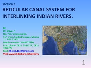 SECTION 5:
RETICULAR CANAL SYSTEM FOR
INTERLINKING INDIAN RIVERS.
By,
Dr. Shivu. P.
No. 757, Vinayamarga,
11th cross, Siddarthanagar, Mysore
11. PIN: 570011.
Mobile number: 9448477380,
Land phone: 0821 2561277, 0821
4000778
Mail: shivup.183@gmail.com
Visit: www.slideshare.net/drshivu
1
 