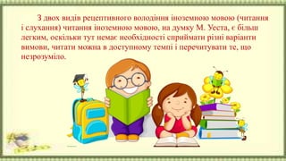 З двох видів рецептивного володіння іноземною мовою (читання
і слухання) читання іноземною мовою, на думку М. Уеста, є більш
легким, оскільки тут немає необхідності сприймати різні варіанти
вимови, читати можна в доступному темпі і перечитувати те, що
незрозуміло.
 