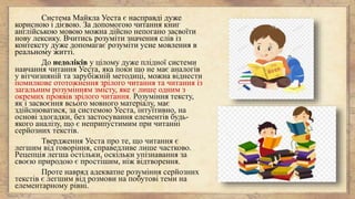 Система Майкла Уеста є насправді дуже
корисною і дієвою. За допомогою читання книг
англійською мовою можна дійсно непогано засвоїти
нову лексику. Вчитись розуміти значення слів із
контексту дуже допомагає розуміти усне мовлення в
реальному житті.
До недоліків у цілому дуже плідної системи
навчання читання Уеста, яка поки що не має аналогів
у вітчизняній та зарубіжній методиці, можна віднести
помилкове ототожнення зрілого читання та читання із
загальним розумінням змісту, яке є лише одним з
окремих проявів зрілого читання. Розуміння тексту,
як і засвоєння всього мовного матеріалу, має
здійснюватися, за системою Уеста, інтуїтивно, на
основі здогадки, без застосування елементів будь-
якого аналізу, що є неприпустимим при читанні
серйозних текстів.
Твердження Уеста про те, що читання є
легшим від говоріння, справедливе лише частково.
Рецепція легша остільки, оскільки упізнавання за
своєю природою є простішим, ніж відтворення.
Проте навряд адекватне розуміння серйозних
текстів є легшим від розмови на побутові теми на
елементарному рівні.
 