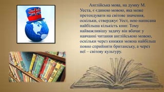 Англійська мова, на думку М.
Уеста, є єдиною мовою, яка може
претендувати на світове значення,
оскільки, стверджує Уест, нею написана
найбільша кількість книг. Тому
найважливішу задачу він вбачає у
навчанні читання англійською мовою,
оскільки через книжки можна найбільш
повно сприйняти британську, а через
неї – світову культуру.
 