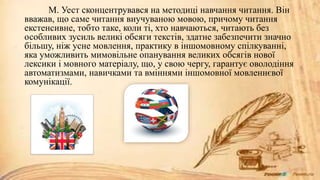 М. Уест сконцентрувався на методиці навчання читання. Він
вважав, що саме читання виучуваною мовою, причому читання
екстенсивне, тобто таке, коли ті, хто навчаються, читають без
особливих зусиль великі обсяги текстів, здатне забезпечити значно
більшу, ніж усне мовлення, практику в іншомовному спілкуванні,
яка уможливить мимовільне опанування великих обсягів нової
лексики і мовного матеріалу, що, у свою чергу, гарантує оволодіння
автоматизмами, навичками та вміннями іншомовної мовленнєвої
комунікації.
 