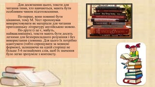 Для досягнення цього, тексти для
читання тими, хто навчаються, мають бути
особливим чином підготовленими.
По-перше, вони повинні бути
цікавими, тому М. Уест пропонував
використовувати як матеріали для читання
пригодницьку літературу англійською мовою.
По-друге (і це є, мабуть,
найважливішим), тексти мають бути досить
легкими для безперекладного розуміння і без
використання словника. Для цього їх потрібно
адаптувати (тобто спрощувати за мовною
формою), залишаючи на одній сторінці не
більше 5-6 незнайомих слів, щоб їх значення
було легко зрозуміле з контексту.
 