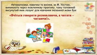Автоматизми, навички та вміння, за М. Уестом,
виникають через мовленнєву практику, тому головний
висунутий ним лозунг для навчання іноземної мови був:
«Вчіться говорити розмовляючи, а читати –
читаючи!».
 