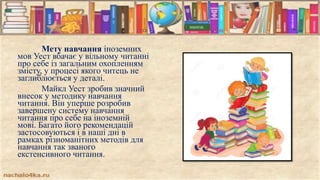 Мету навчання іноземних
мов Уест вбачає у вільному читанні
про себе із загальним охопленням
змісту, у процесі якого читець не
заглиблюється у деталі.
Майкл Уест зробив значний
внесок у методику навчання
читання. Він уперше розробив
завершену систему навчання
читання про себе на іноземній
мові. Багато його рекомендацій
застосовуються і в наші дні в
рамках різноманітних методів для
навчання так званого
екстенсивного читання.
 