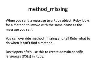 method_missing When you send a message to a Ruby object, Ruby looks for a method to invoke with the same name as the message you sent.  You can override method_missing and tell Ruby what to do when it can’t find a method. Developers often use this to create domain-specific languages (DSLs) in Ruby. 