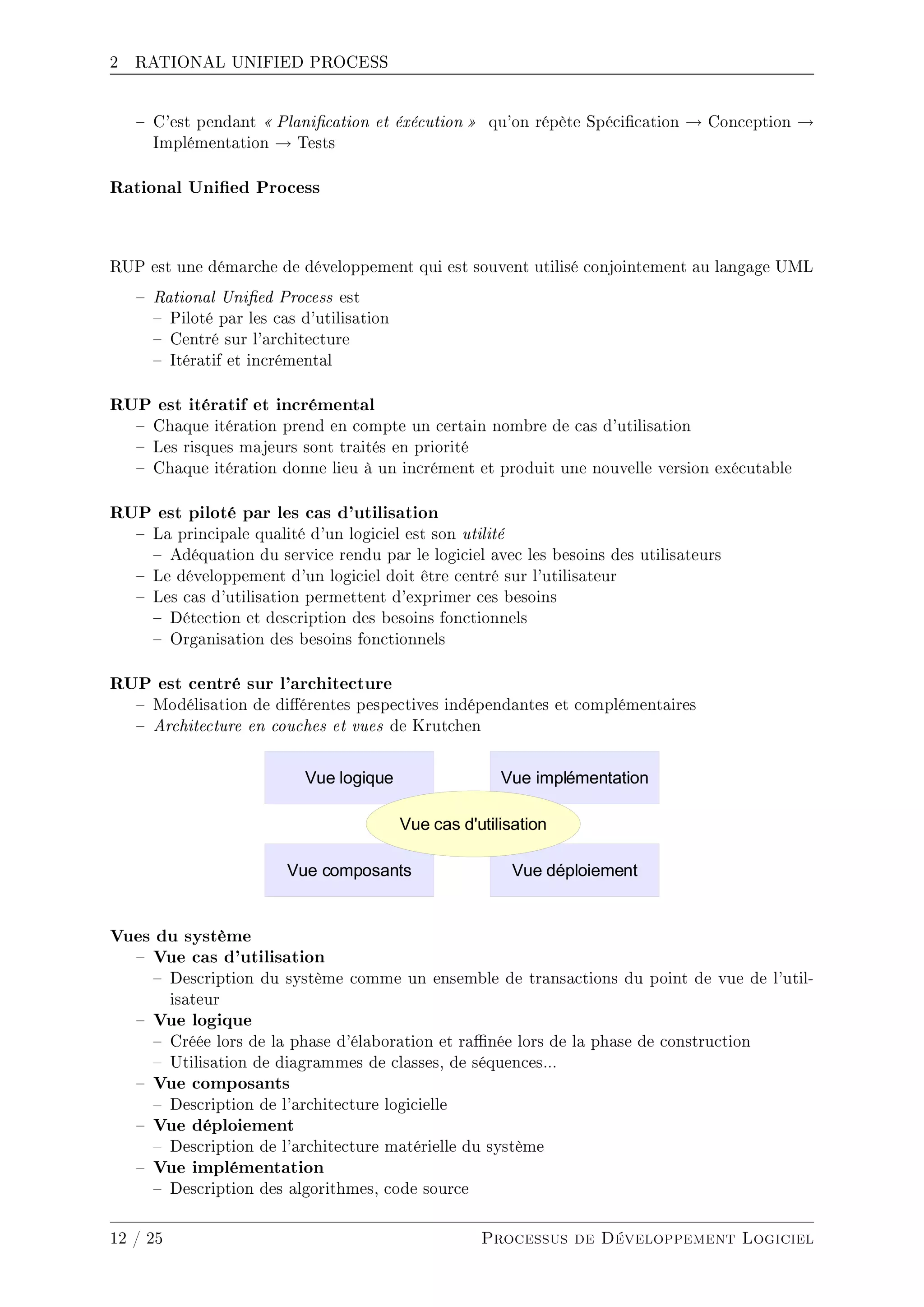 2 RATIONAL UNIFIED PROCESS
 C'est pendant  Planication et éxécution  qu'on répète Spécication → Conception →
Implémentation → Tests
Rational Unied Process
RUP est une démarche de développement qui est souvent utilisé conjointement au langage UML
 Rational Unied Process est
 Piloté par les cas d'utilisation
 Centré sur l'architecture
 Itératif et incrémental
RUP est itératif et incrémental
 Chaque itération prend en compte un certain nombre de cas d'utilisation
 Les risques majeurs sont traités en priorité
 Chaque itération donne lieu à un incrément et produit une nouvelle version exécutable
RUP est piloté par les cas d'utilisation
 La principale qualité d'un logiciel est son utilité
 Adéquation du service rendu par le logiciel avec les besoins des utilisateurs
 Le développement d'un logiciel doit être centré sur l'utilisateur
 Les cas d'utilisation permettent d'exprimer ces besoins
 Détection et description des besoins fonctionnels
 Organisation des besoins fonctionnels
RUP est centré sur l'architecture
 Modélisation de diérentes pespectives indépendantes et complémentaires
 Architecture en couches et vues de Krutchen
Vues du système
 Vue cas d'utilisation
 Description du système comme un ensemble de transactions du point de vue de l'util-
isateur
 Vue logique
 Créée lors de la phase d'élaboration et ranée lors de la phase de construction
 Utilisation de diagrammes de classes, de séquences...
 Vue composants
 Description de l'architecture logicielle
 Vue déploiement
 Description de l'architecture matérielle du système
 Vue implémentation
 Description des algorithmes, code source
12 / 25 Processus de Développement Logiciel
 