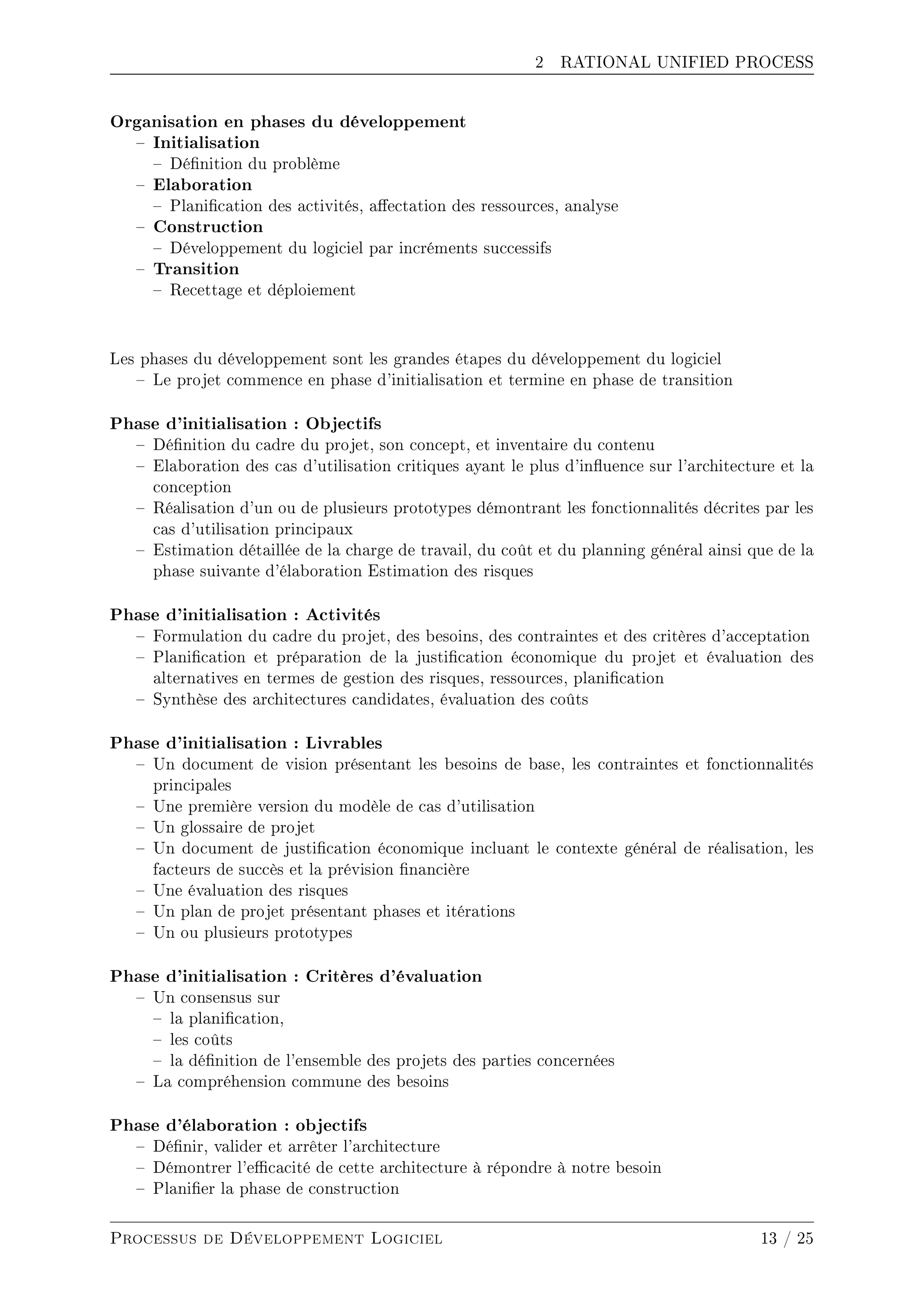 2 RATIONAL UNIFIED PROCESS
Organisation en phases du développement
 Initialisation
 Dénition du problème
 Elaboration
 Planication des activités, aectation des ressources, analyse
 Construction
 Développement du logiciel par incréments successifs
 Transition
 Recettage et déploiement
Les phases du développement sont les grandes étapes du développement du logiciel
 Le projet commence en phase d'initialisation et termine en phase de transition
Phase d'initialisation : Objectifs
 Dénition du cadre du projet, son concept, et inventaire du contenu
 Elaboration des cas d'utilisation critiques ayant le plus d'inuence sur l'architecture et la
conception
 Réalisation d'un ou de plusieurs prototypes démontrant les fonctionnalités décrites par les
cas d'utilisation principaux
 Estimation détaillée de la charge de travail, du coût et du planning général ainsi que de la
phase suivante d'élaboration Estimation des risques
Phase d'initialisation : Activités
 Formulation du cadre du projet, des besoins, des contraintes et des critères d'acceptation
 Planication et préparation de la justication économique du projet et évaluation des
alternatives en termes de gestion des risques, ressources, planication
 Synthèse des architectures candidates, évaluation des coûts
Phase d'initialisation : Livrables
 Un document de vision présentant les besoins de base, les contraintes et fonctionnalités
principales
 Une première version du modèle de cas d'utilisation
 Un glossaire de projet
 Un document de justication économique incluant le contexte général de réalisation, les
facteurs de succès et la prévision nancière
 Une évaluation des risques
 Un plan de projet présentant phases et itérations
 Un ou plusieurs prototypes
Phase d'initialisation : Critères d'évaluation
 Un consensus sur
 la planication,
 les coûts
 la dénition de l'ensemble des projets des parties concernées
 La compréhension commune des besoins
Phase d'élaboration : objectifs
 Dénir, valider et arrêter l'architecture
 Démontrer l'ecacité de cette architecture à répondre à notre besoin
 Planier la phase de construction
Processus de Développement Logiciel 13 / 25
 