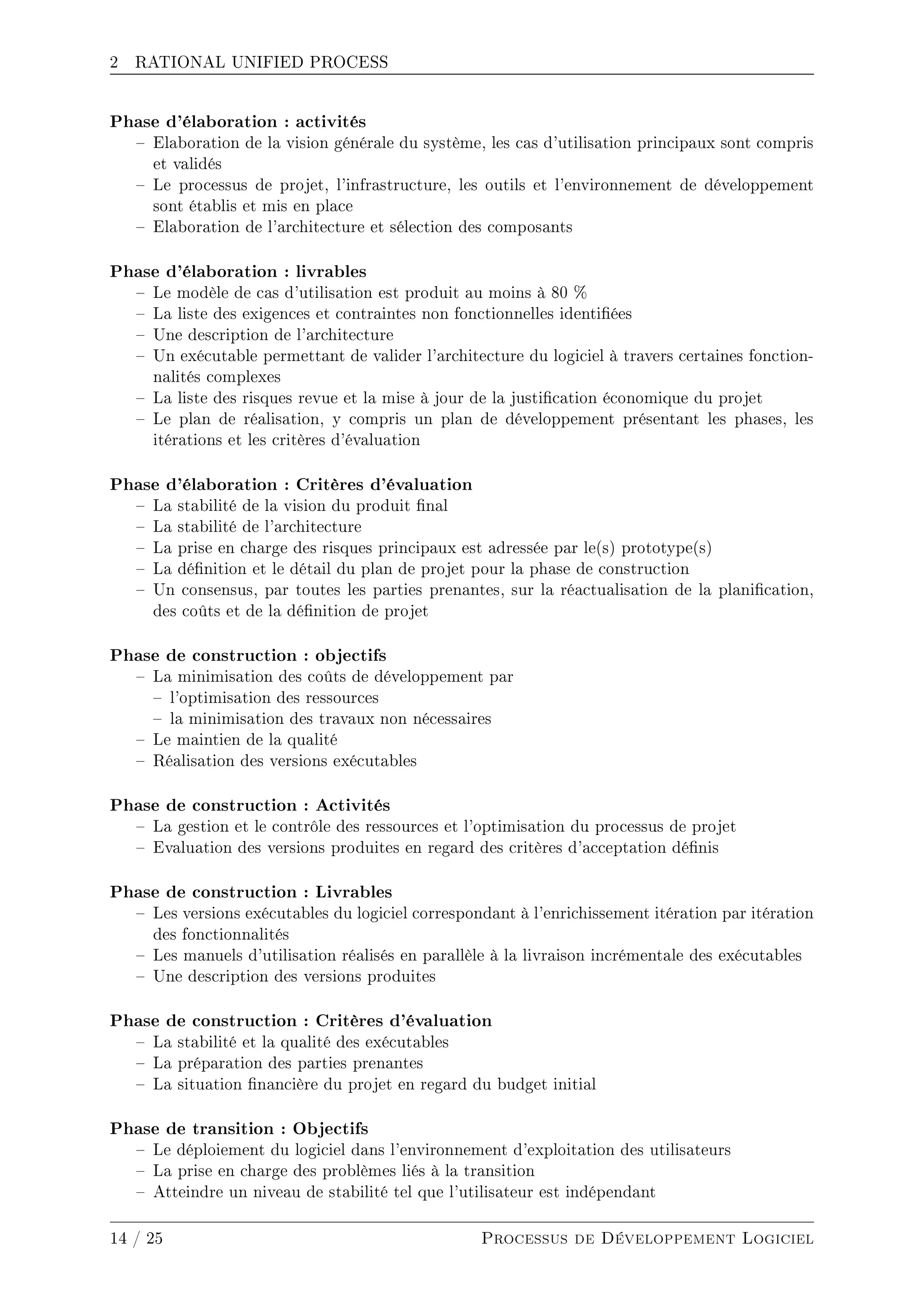 2 RATIONAL UNIFIED PROCESS
Phase d'élaboration : activités
 Elaboration de la vision générale du système, les cas d'utilisation principaux sont compris
et validés
 Le processus de projet, l'infrastructure, les outils et l'environnement de développement
sont établis et mis en place
 Elaboration de l'architecture et sélection des composants
Phase d'élaboration : livrables
 Le modèle de cas d'utilisation est produit au moins à 80 %
 La liste des exigences et contraintes non fonctionnelles identiées
 Une description de l'architecture
 Un exécutable permettant de valider l'architecture du logiciel à travers certaines fonction-
nalités complexes
 La liste des risques revue et la mise à jour de la justication économique du projet
 Le plan de réalisation, y compris un plan de développement présentant les phases, les
itérations et les critères d'évaluation
Phase d'élaboration : Critères d'évaluation
 La stabilité de la vision du produit nal
 La stabilité de l'architecture
 La prise en charge des risques principaux est adressée par le(s) prototype(s)
 La dénition et le détail du plan de projet pour la phase de construction
 Un consensus, par toutes les parties prenantes, sur la réactualisation de la planication,
des coûts et de la dénition de projet
Phase de construction : objectifs
 La minimisation des coûts de développement par
 l'optimisation des ressources
 la minimisation des travaux non nécessaires
 Le maintien de la qualité
 Réalisation des versions exécutables
Phase de construction : Activités
 La gestion et le contrôle des ressources et l'optimisation du processus de projet
 Evaluation des versions produites en regard des critères d'acceptation dénis
Phase de construction : Livrables
 Les versions exécutables du logiciel correspondant à l'enrichissement itération par itération
des fonctionnalités
 Les manuels d'utilisation réalisés en parallèle à la livraison incrémentale des exécutables
 Une description des versions produites
Phase de construction : Critères d'évaluation
 La stabilité et la qualité des exécutables
 La préparation des parties prenantes
 La situation nancière du projet en regard du budget initial
Phase de transition : Objectifs
 Le déploiement du logiciel dans l'environnement d'exploitation des utilisateurs
 La prise en charge des problèmes liés à la transition
 Atteindre un niveau de stabilité tel que l'utilisateur est indépendant
14 / 25 Processus de Développement Logiciel
 