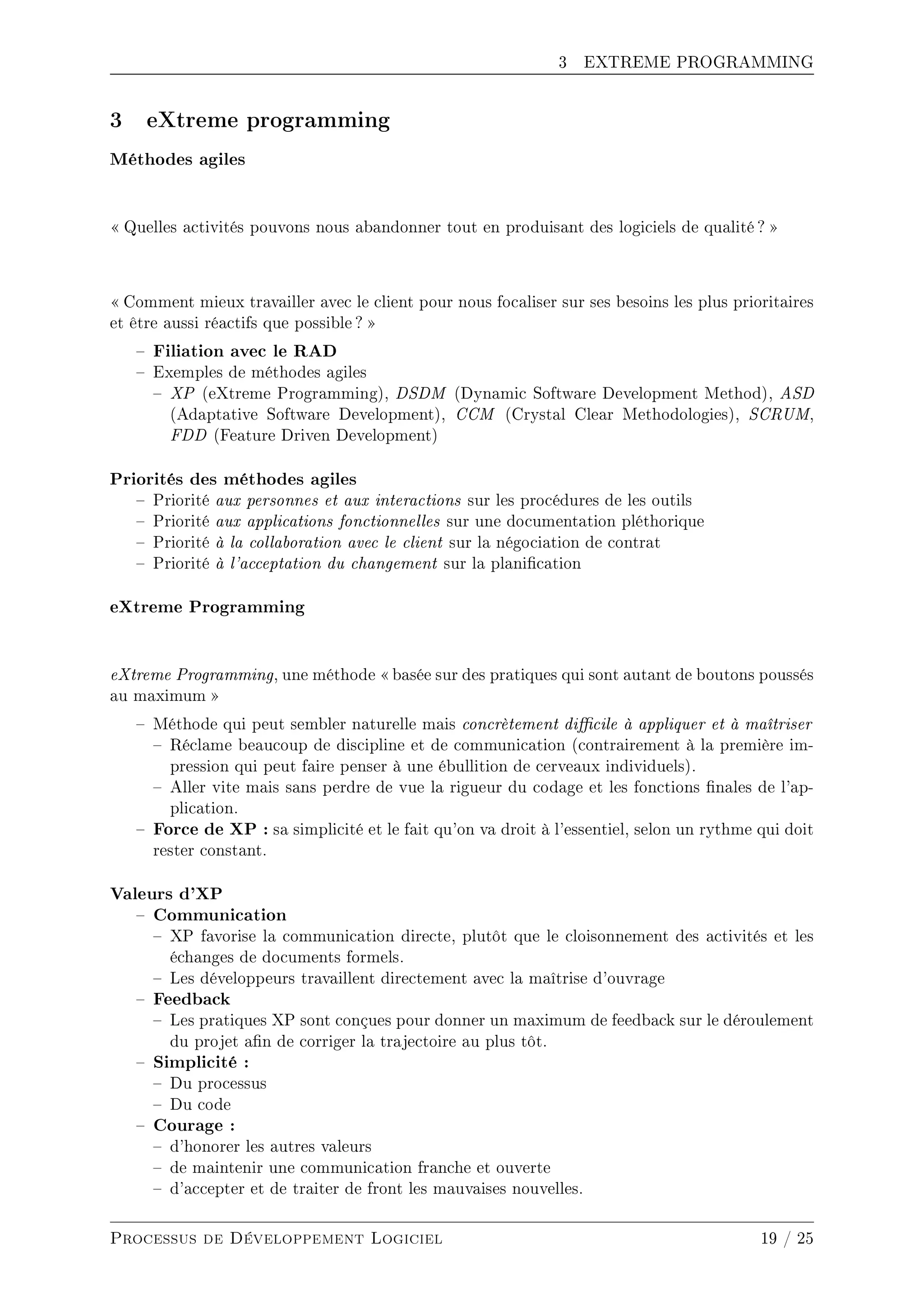 3 EXTREME PROGRAMMING
3 eXtreme programming
Méthodes agiles
 Quelles activités pouvons nous abandonner tout en produisant des logiciels de qualité ? 
 Comment mieux travailler avec le client pour nous focaliser sur ses besoins les plus prioritaires
et être aussi réactifs que possible? 
 Filiation avec le RAD
 Exemples de méthodes agiles
 XP (eXtreme Programming), DSDM (Dynamic Software Development Method), ASD
(Adaptative Software Development), CCM (Crystal Clear Methodologies), SCRUM,
FDD (Feature Driven Development)
Priorités des méthodes agiles
 Priorité aux personnes et aux interactions sur les procédures de les outils
 Priorité aux applications fonctionnelles sur une documentation pléthorique
 Priorité à la collaboration avec le client sur la négociation de contrat
 Priorité à l'acceptation du changement sur la planication
eXtreme Programming
eXtreme Programming, une méthode  basée sur des pratiques qui sont autant de boutons poussés
au maximum 
 Méthode qui peut sembler naturelle mais concrètement dicile à appliquer et à maîtriser
 Réclame beaucoup de discipline et de communication (contrairement à la première im-
pression qui peut faire penser à une ébullition de cerveaux individuels).
 Aller vite mais sans perdre de vue la rigueur du codage et les fonctions nales de l'ap-
plication.
 Force de XP : sa simplicité et le fait qu'on va droit à l'essentiel, selon un rythme qui doit
rester constant.
Valeurs d'XP
 Communication
 XP favorise la communication directe, plutôt que le cloisonnement des activités et les
échanges de documents formels.
 Les développeurs travaillent directement avec la maîtrise d'ouvrage
 Feedback
 Les pratiques XP sont conçues pour donner un maximum de feedback sur le déroulement
du projet an de corriger la trajectoire au plus tôt.
 Simplicité :
 Du processus
 Du code
 Courage :
 d'honorer les autres valeurs
 de maintenir une communication franche et ouverte
 d'accepter et de traiter de front les mauvaises nouvelles.
Processus de Développement Logiciel 19 / 25
 