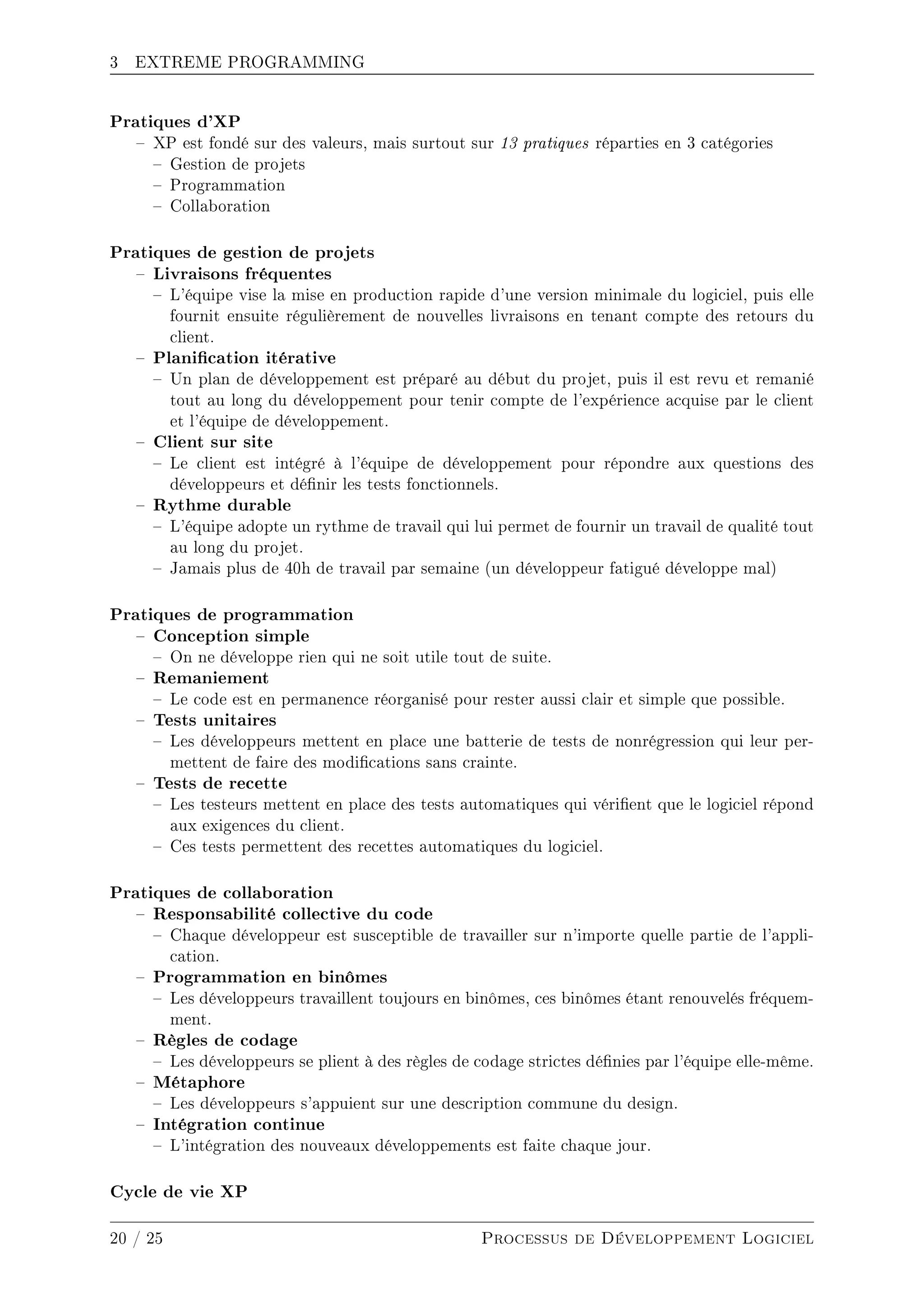 3 EXTREME PROGRAMMING
Pratiques d'XP
 XP est fondé sur des valeurs, mais surtout sur 13 pratiques réparties en 3 catégories
 Gestion de projets
 Programmation
 Collaboration
Pratiques de gestion de projets
 Livraisons fréquentes
 L'équipe vise la mise en production rapide d'une version minimale du logiciel, puis elle
fournit ensuite régulièrement de nouvelles livraisons en tenant compte des retours du
client.
 Planication itérative
 Un plan de développement est préparé au début du projet, puis il est revu et remanié
tout au long du développement pour tenir compte de l'expérience acquise par le client
et l'équipe de développement.
 Client sur site
 Le client est intégré à l'équipe de développement pour répondre aux questions des
développeurs et dénir les tests fonctionnels.
 Rythme durable
 L'équipe adopte un rythme de travail qui lui permet de fournir un travail de qualité tout
au long du projet.
 Jamais plus de 40h de travail par semaine (un développeur fatigué développe mal)
Pratiques de programmation
 Conception simple
 On ne développe rien qui ne soit utile tout de suite.
 Remaniement
 Le code est en permanence réorganisé pour rester aussi clair et simple que possible.
 Tests unitaires
 Les développeurs mettent en place une batterie de tests de nonrégression qui leur per-
mettent de faire des modications sans crainte.
 Tests de recette
 Les testeurs mettent en place des tests automatiques qui vérient que le logiciel répond
aux exigences du client.
 Ces tests permettent des recettes automatiques du logiciel.
Pratiques de collaboration
 Responsabilité collective du code
 Chaque développeur est susceptible de travailler sur n'importe quelle partie de l'appli-
cation.
 Programmation en binômes
 Les développeurs travaillent toujours en binômes, ces binômes étant renouvelés fréquem-
ment.
 Règles de codage
 Les développeurs se plient à des règles de codage strictes dénies par l'équipe elle-même.
 Métaphore
 Les développeurs s'appuient sur une description commune du design.
 Intégration continue
 L'intégration des nouveaux développements est faite chaque jour.
Cycle de vie XP
20 / 25 Processus de Développement Logiciel
 