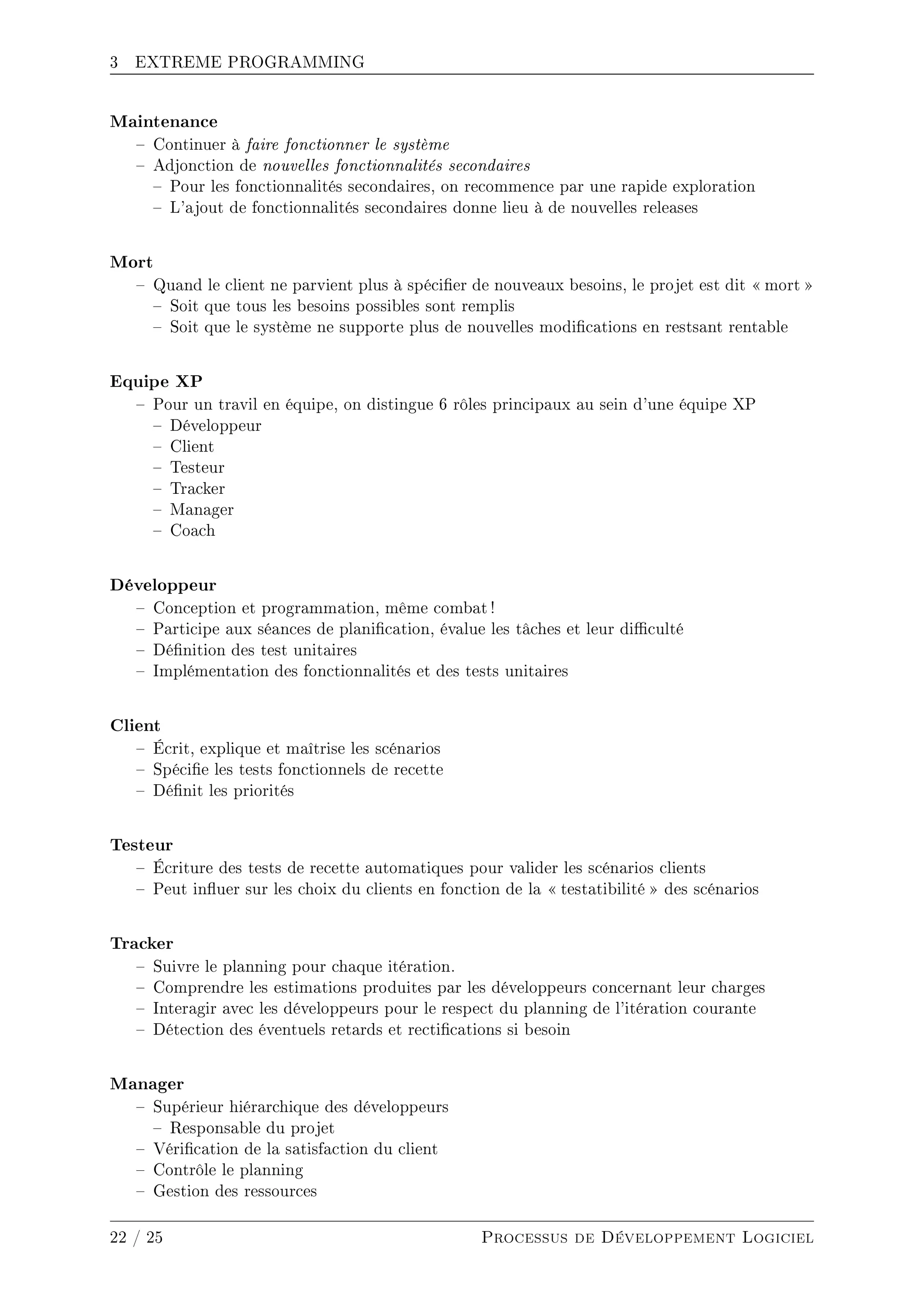 3 EXTREME PROGRAMMING
Maintenance
 Continuer à faire fonctionner le système
 Adjonction de nouvelles fonctionnalités secondaires
 Pour les fonctionnalités secondaires, on recommence par une rapide exploration
 L'ajout de fonctionnalités secondaires donne lieu à de nouvelles releases
Mort
 Quand le client ne parvient plus à spécier de nouveaux besoins, le projet est dit  mort 
 Soit que tous les besoins possibles sont remplis
 Soit que le système ne supporte plus de nouvelles modications en restsant rentable
Equipe XP
 Pour un travil en équipe, on distingue 6 rôles principaux au sein d'une équipe XP
 Développeur
 Client
 Testeur
 Tracker
 Manager
 Coach
Développeur
 Conception et programmation, même combat !
 Participe aux séances de planication, évalue les tâches et leur diculté
 Dénition des test unitaires
 Implémentation des fonctionnalités et des tests unitaires
Client
 Écrit, explique et maîtrise les scénarios
 Spécie les tests fonctionnels de recette
 Dénit les priorités
Testeur
 Écriture des tests de recette automatiques pour valider les scénarios clients
 Peut inuer sur les choix du clients en fonction de la  testatibilité  des scénarios
Tracker
 Suivre le planning pour chaque itération.
 Comprendre les estimations produites par les développeurs concernant leur charges
 Interagir avec les développeurs pour le respect du planning de l'itération courante
 Détection des éventuels retards et rectications si besoin
Manager
 Supérieur hiérarchique des développeurs
 Responsable du projet
 Vérication de la satisfaction du client
 Contrôle le planning
 Gestion des ressources
22 / 25 Processus de Développement Logiciel
 