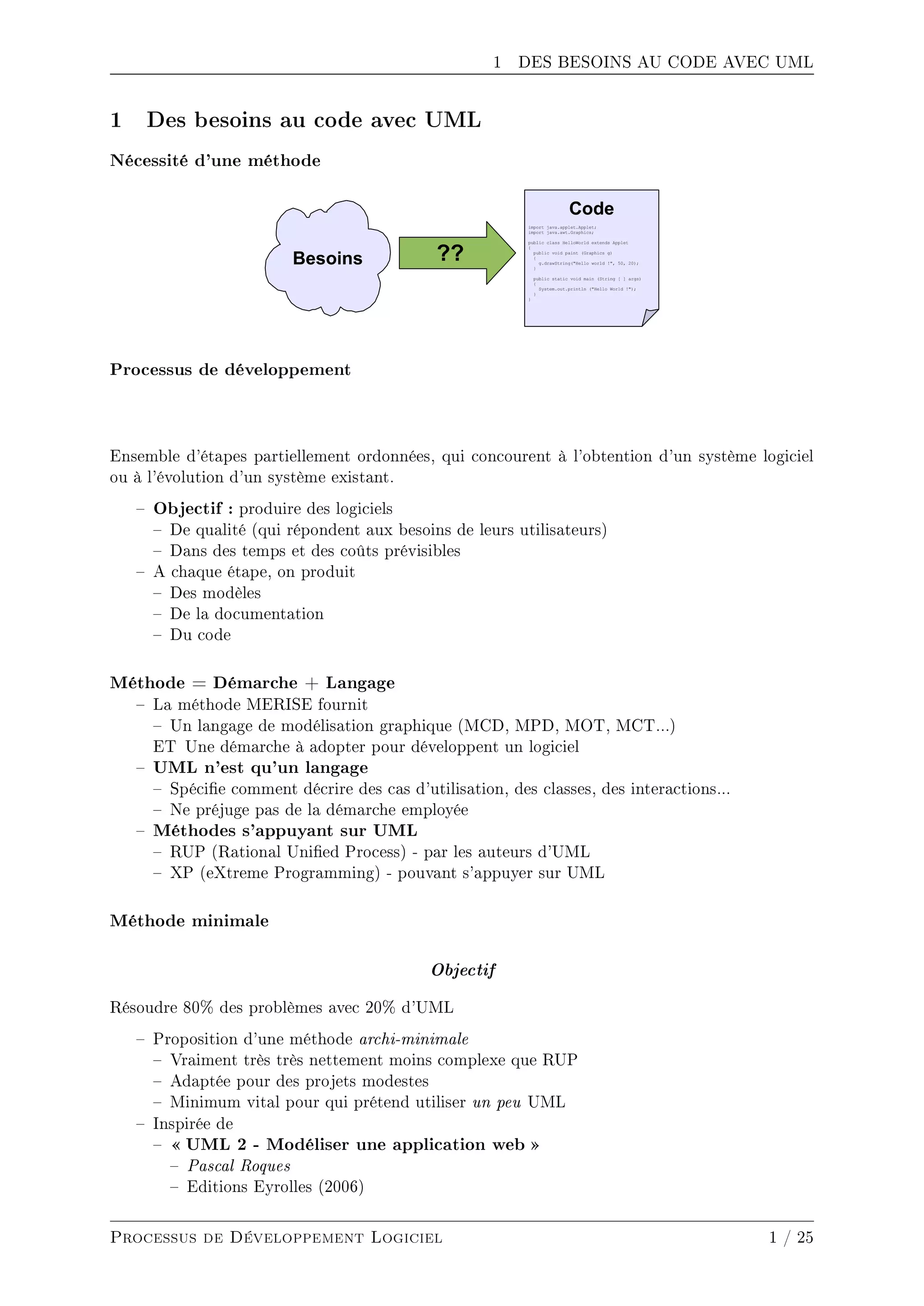 1 DES BESOINS AU CODE AVEC UML
1 Des besoins au code avec UML
Nécessité d'une méthode
Processus de développement
Ensemble d'étapes partiellement ordonnées, qui concourent à l'obtention d'un système logiciel
ou à l'évolution d'un système existant.
 Objectif : produire des logiciels
 De qualité (qui répondent aux besoins de leurs utilisateurs)
 Dans des temps et des coûts prévisibles
 A chaque étape, on produit
 Des modèles
 De la documentation
 Du code
Méthode = Démarche + Langage
 La méthode MERISE fournit
 Un langage de modélisation graphique (MCD, MPD, MOT, MCT...)
ET Une démarche à adopter pour développent un logiciel
 UML n'est qu'un langage
 Spécie comment décrire des cas d'utilisation, des classes, des interactions...
 Ne préjuge pas de la démarche employée
 Méthodes s'appuyant sur UML
 RUP (Rational Unied Process) - par les auteurs d'UML
 XP (eXtreme Programming) - pouvant s'appuyer sur UML
Méthode minimale
Objectif
Résoudre 80% des problèmes avec 20% d'UML
 Proposition d'une méthode archi-minimale
 Vraiment très très nettement moins complexe que RUP
 Adaptée pour des projets modestes
 Minimum vital pour qui prétend utiliser un peu UML
 Inspirée de
  UML 2 - Modéliser une application web 
 Pascal Roques
 Editions Eyrolles (2006)
Processus de Développement Logiciel 1 / 25
 