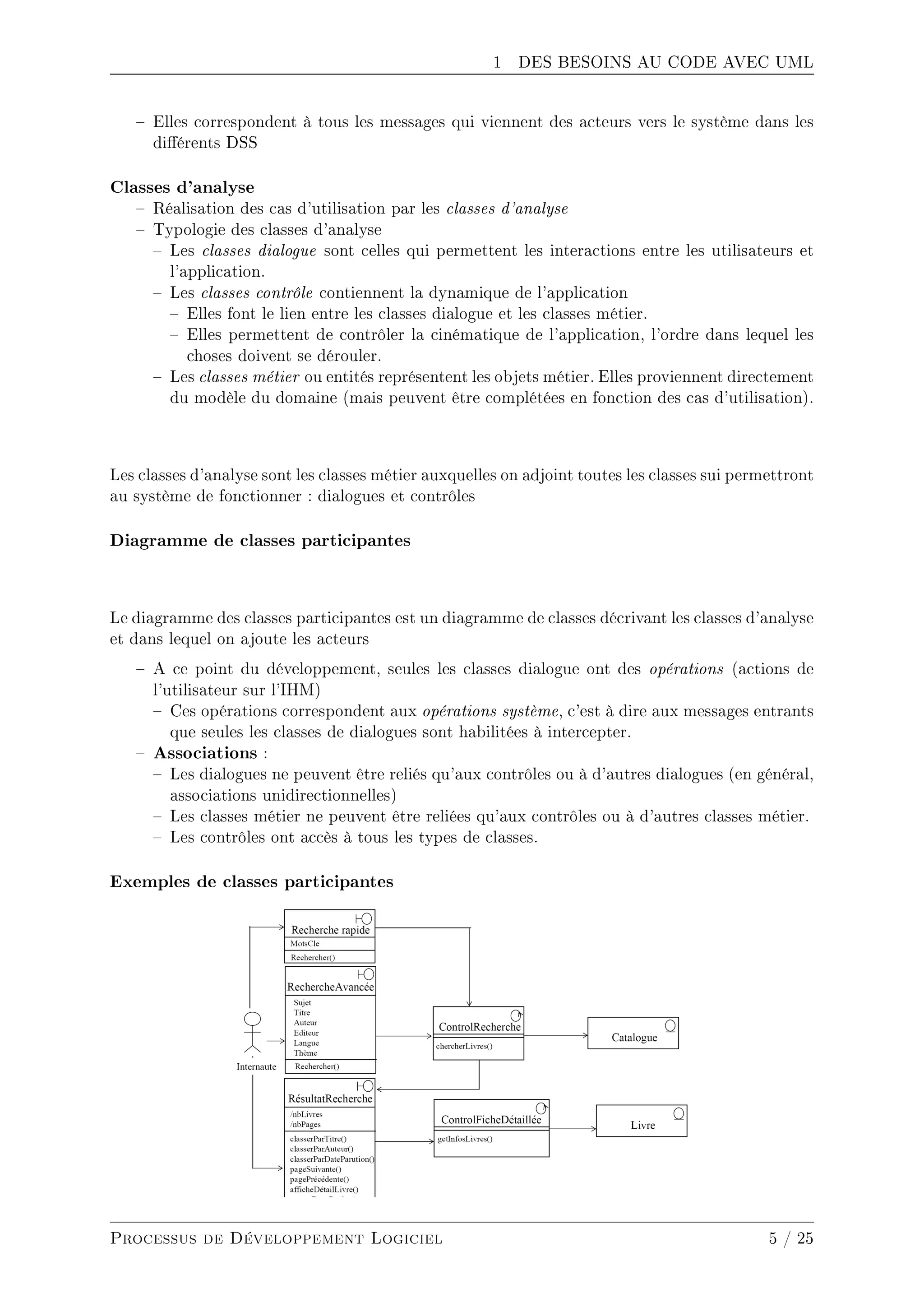 1 DES BESOINS AU CODE AVEC UML
 Elles correspondent à tous les messages qui viennent des acteurs vers le système dans les
diérents DSS
Classes d'analyse
 Réalisation des cas d'utilisation par les classes d'analyse
 Typologie des classes d'analyse
 Les classes dialogue sont celles qui permettent les interactions entre les utilisateurs et
l'application.
 Les classes contrôle contiennent la dynamique de l'application
 Elles font le lien entre les classes dialogue et les classes métier.
 Elles permettent de contrôler la cinématique de l'application, l'ordre dans lequel les
choses doivent se dérouler.
 Les classes métier ou entités représentent les objets métier. Elles proviennent directement
du modèle du domaine (mais peuvent être complétées en fonction des cas d'utilisation).
Les classes d'analyse sont les classes métier auxquelles on adjoint toutes les classes sui permettront
au système de fonctionner : dialogues et contrôles
Diagramme de classes participantes
Le diagramme des classes participantes est un diagramme de classes décrivant les classes d'analyse
et dans lequel on ajoute les acteurs
 A ce point du développement, seules les classes dialogue ont des opérations (actions de
l'utilisateur sur l'IHM)
 Ces opérations correspondent aux opérations système, c'est à dire aux messages entrants
que seules les classes de dialogues sont habilitées à intercepter.
 Associations :
 Les dialogues ne peuvent être reliés qu'aux contrôles ou à d'autres dialogues (en général,
associations unidirectionnelles)
 Les classes métier ne peuvent être reliées qu'aux contrôles ou à d'autres classes métier.
 Les contrôles ont accès à tous les types de classes.
Exemples de classes participantes
Processus de Développement Logiciel 5 / 25
 