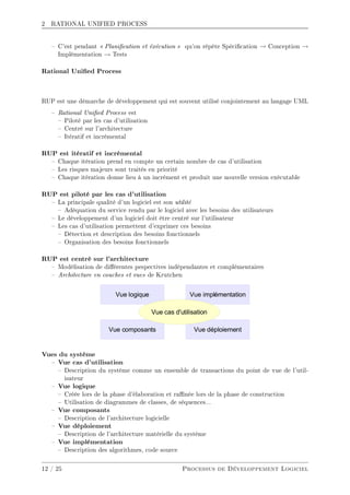 2 RATIONAL UNIFIED PROCESS
 C'est pendant  Planication et éxécution  qu'on répète Spécication → Conception →
Implémentation → Tests
Rational Unied Process
RUP est une démarche de développement qui est souvent utilisé conjointement au langage UML
 Rational Unied Process est
 Piloté par les cas d'utilisation
 Centré sur l'architecture
 Itératif et incrémental
RUP est itératif et incrémental
 Chaque itération prend en compte un certain nombre de cas d'utilisation
 Les risques majeurs sont traités en priorité
 Chaque itération donne lieu à un incrément et produit une nouvelle version exécutable
RUP est piloté par les cas d'utilisation
 La principale qualité d'un logiciel est son utilité
 Adéquation du service rendu par le logiciel avec les besoins des utilisateurs
 Le développement d'un logiciel doit être centré sur l'utilisateur
 Les cas d'utilisation permettent d'exprimer ces besoins
 Détection et description des besoins fonctionnels
 Organisation des besoins fonctionnels
RUP est centré sur l'architecture
 Modélisation de diérentes pespectives indépendantes et complémentaires
 Architecture en couches et vues de Krutchen
Vues du système
 Vue cas d'utilisation
 Description du système comme un ensemble de transactions du point de vue de l'util-
isateur
 Vue logique
 Créée lors de la phase d'élaboration et ranée lors de la phase de construction
 Utilisation de diagrammes de classes, de séquences...
 Vue composants
 Description de l'architecture logicielle
 Vue déploiement
 Description de l'architecture matérielle du système
 Vue implémentation
 Description des algorithmes, code source
12 / 25 Processus de Développement Logiciel
 