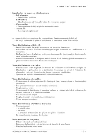 2 RATIONAL UNIFIED PROCESS
Organisation en phases du développement
 Initialisation
 Dénition du problème
 Elaboration
 Planication des activités, aectation des ressources, analyse
 Construction
 Développement du logiciel par incréments successifs
 Transition
 Recettage et déploiement
Les phases du développement sont les grandes étapes du développement du logiciel
 Le projet commence en phase d'initialisation et termine en phase de transition
Phase d'initialisation : Objectifs
 Dénition du cadre du projet, son concept, et inventaire du contenu
 Elaboration des cas d'utilisation critiques ayant le plus d'inuence sur l'architecture et la
conception
 Réalisation d'un ou de plusieurs prototypes démontrant les fonctionnalités décrites par les
cas d'utilisation principaux
 Estimation détaillée de la charge de travail, du coût et du planning général ainsi que de la
phase suivante d'élaboration Estimation des risques
Phase d'initialisation : Activités
 Formulation du cadre du projet, des besoins, des contraintes et des critères d'acceptation
 Planication et préparation de la justication économique du projet et évaluation des
alternatives en termes de gestion des risques, ressources, planication
 Synthèse des architectures candidates, évaluation des coûts
Phase d'initialisation : Livrables
 Un document de vision présentant les besoins de base, les contraintes et fonctionnalités
principales
 Une première version du modèle de cas d'utilisation
 Un glossaire de projet
 Un document de justication économique incluant le contexte général de réalisation, les
facteurs de succès et la prévision nancière
 Une évaluation des risques
 Un plan de projet présentant phases et itérations
 Un ou plusieurs prototypes
Phase d'initialisation : Critères d'évaluation
 Un consensus sur
 la planication,
 les coûts
 la dénition de l'ensemble des projets des parties concernées
 La compréhension commune des besoins
Phase d'élaboration : objectifs
 Dénir, valider et arrêter l'architecture
 Démontrer l'ecacité de cette architecture à répondre à notre besoin
 Planier la phase de construction
Processus de Développement Logiciel 13 / 25
 