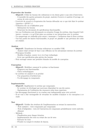 2 RATIONAL UNIFIED PROCESS
Expression des besoins
 Objectif : Cibler les besoins des utilisateurs et du clients grâce à une série d'interviews.
 L'ensemble des parties prenantes du projet, maîtrise d'oeuvre et maîtrise d'ouvrage, est
acteur de cette activité.
 L'activité de recueil et d'expression des besoins débouche sur ce que doit faire le système
(question  QUOI ? )
 Utilisation des cas d'utilisation pour
 Schématiser les besoins
 Structurer les documents de spécications fonctionnelles.
 Les cas d'utilisation sont décomposés en scénarios d'usage du système, dans lesquels l'util-
isateur  raconte  ce qu'il fait grâce au système et ses interactions avec le système.
 Un maquettage est réalisable pour mieux  immerger  l'utilisateur dans le futur système.
 Une fois posées les limites fonctionnelles, le projet est planié et une prévision des coûts
est réalisée.
Analyse
 Objectif : Transformer les besoins utilisateurs en modèles UML
 Analyse objet servant de base à une réexion sur les mécanismes internes du système
 Principaux livrables
 Modèles d'analyse, neutre vis à vis d'une technologie.
 Livre une spécication plus précise des besoins
 Peut envisagé comme une première ébauche du modèle de conception
Conception
 Objectif : Modéliser comment le système va fonctionner
 Exigences non fonctionnelles
 Choix technologiques.
 Le système est analysé et on produit
 Une proposition d'architecture.
 Un découpage en composants.
Impémentation
 Objectif : Implémenter le système par composants.
 Le système est développé par morceaux dépendant les uns des autres.
 Optimisation de l'utilisation des ressources selon leurs expertises.
 Les découpages fonctionnel et en couches sont indispensable pour cette activité.
 Il est tout à fait envisageable de retoucher les modèles d'analyse et de conception à ce
stade.
Test
 Objectif : Vérier des résultats de l'implémentation en testant la construction.
 Tests unitaires : tests composants par composants
 Tests d'intégration : tests de l'interaction de composants préalablement testés individu-
ellement
 Méthode :
 Planication pour chaque itération
 Implémentation des tests en créant des cas de tests
 Exécuter les tests
 Prendre en compte le résultat de chacun.
16 / 25 Processus de Développement Logiciel
 
