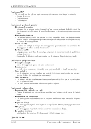 3 EXTREME PROGRAMMING
Pratiques d'XP
 XP est fondé sur des valeurs, mais surtout sur 13 pratiques réparties en 3 catégories
 Gestion de projets
 Programmation
 Collaboration
Pratiques de gestion de projets
 Livraisons fréquentes
 L'équipe vise la mise en production rapide d'une version minimale du logiciel, puis elle
fournit ensuite régulièrement de nouvelles livraisons en tenant compte des retours du
client.
 Planication itérative
 Un plan de développement est préparé au début du projet, puis il est revu et remanié
tout au long du développement pour tenir compte de l'expérience acquise par le client
et l'équipe de développement.
 Client sur site
 Le client est intégré à l'équipe de développement pour répondre aux questions des
développeurs et dénir les tests fonctionnels.
 Rythme durable
 L'équipe adopte un rythme de travail qui lui permet de fournir un travail de qualité tout
au long du projet.
 Jamais plus de 40h de travail par semaine (un développeur fatigué développe mal)
Pratiques de programmation
 Conception simple
 On ne développe rien qui ne soit utile tout de suite.
 Remaniement
 Le code est en permanence réorganisé pour rester aussi clair et simple que possible.
 Tests unitaires
 Les développeurs mettent en place une batterie de tests de nonrégression qui leur per-
mettent de faire des modications sans crainte.
 Tests de recette
 Les testeurs mettent en place des tests automatiques qui vérient que le logiciel répond
aux exigences du client.
 Ces tests permettent des recettes automatiques du logiciel.
Pratiques de collaboration
 Responsabilité collective du code
 Chaque développeur est susceptible de travailler sur n'importe quelle partie de l'appli-
cation.
 Programmation en binômes
 Les développeurs travaillent toujours en binômes, ces binômes étant renouvelés fréquem-
ment.
 Règles de codage
 Les développeurs se plient à des règles de codage strictes dénies par l'équipe elle-même.
 Métaphore
 Les développeurs s'appuient sur une description commune du design.
 Intégration continue
 L'intégration des nouveaux développements est faite chaque jour.
Cycle de vie XP
20 / 25 Processus de Développement Logiciel
 