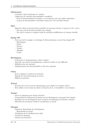 3 EXTREME PROGRAMMING
Maintenance
 Continuer à faire fonctionner le système
 Adjonction de nouvelles fonctionnalités secondaires
 Pour les fonctionnalités secondaires, on recommence par une rapide exploration
 L'ajout de fonctionnalités secondaires donne lieu à de nouvelles releases
Mort
 Quand le client ne parvient plus à spécier de nouveaux besoins, le projet est dit  mort 
 Soit que tous les besoins possibles sont remplis
 Soit que le système ne supporte plus de nouvelles modications en restsant rentable
Equipe XP
 Pour un travil en équipe, on distingue 6 rôles principaux au sein d'une équipe XP
 Développeur
 Client
 Testeur
 Tracker
 Manager
 Coach
Développeur
 Conception et programmation, même combat !
 Participe aux séances de planication, évalue les tâches et leur diculté
 Dénition des test unitaires
 Implémentation des fonctionnalités et des tests unitaires
Client
 Écrit, explique et maîtrise les scénarios
 Spécie les tests fonctionnels de recette
 Dénit les priorités
Testeur
 Écriture des tests de recette automatiques pour valider les scénarios clients
 Peut inuer sur les choix du clients en fonction de la  testatibilité  des scénarios
Tracker
 Suivre le planning pour chaque itération.
 Comprendre les estimations produites par les développeurs concernant leur charges
 Interagir avec les développeurs pour le respect du planning de l'itération courante
 Détection des éventuels retards et rectications si besoin
Manager
 Supérieur hiérarchique des développeurs
 Responsable du projet
 Vérication de la satisfaction du client
 Contrôle le planning
 Gestion des ressources
22 / 25 Processus de Développement Logiciel
 